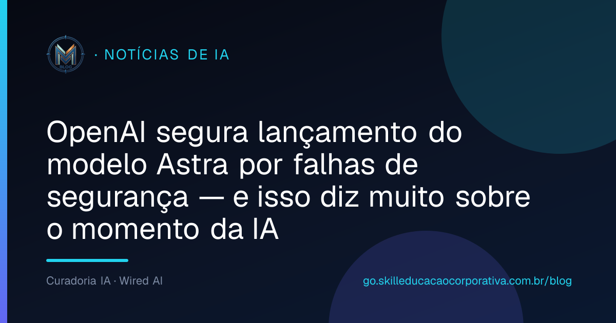 OpenAI segura lançamento do modelo Astra por falhas de segurança — e isso diz muito sobre o momento da IA